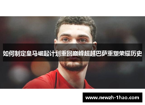 如何制定皇马崛起计划重回巅峰超越巴萨重塑荣耀历史 如何制定皇马崛起计划重回巅峰超越巴萨重塑荣耀历史