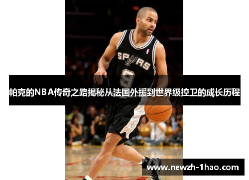 帕克的NBA传奇之路揭秘从法国外援到世界级控卫的成长历程 帕克的NBA传奇之路揭秘从法国外援到世界级控卫的成长历程