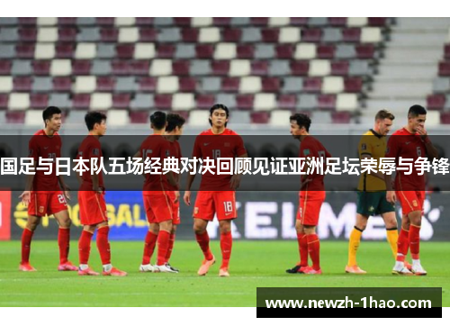 国足与日本队五场经典对决回顾见证亚洲足坛荣辱与争锋 国足与日本队五场经典对决回顾见证亚洲足坛荣辱与争锋
