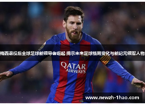梅西退役后全球足球新领导者崛起 揭示未来足球格局变化与新纪元领军人物