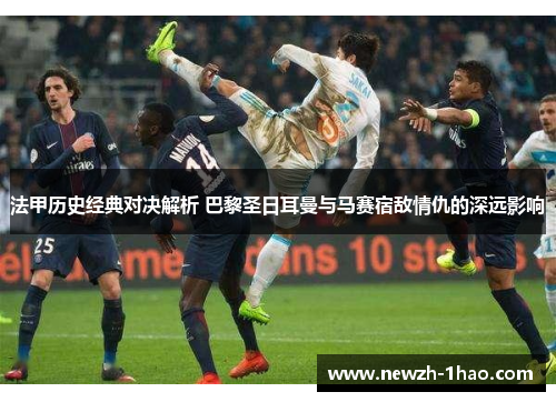 法甲历史经典对决解析 巴黎圣日耳曼与马赛宿敌情仇的深远影响