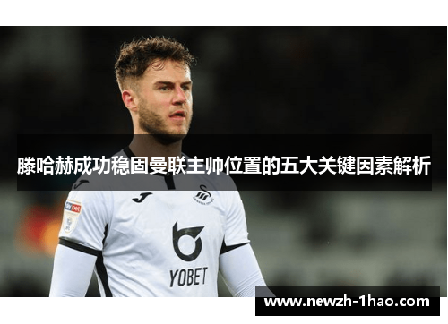 滕哈赫成功稳固曼联主帅位置的五大关键因素解析 滕哈赫成功稳固曼联主帅位置的五大关键因素解析