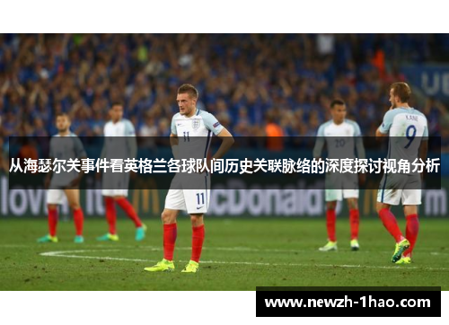 从海瑟尔关事件看英格兰各球队间历史关联脉络的深度探讨视角分析 从海瑟尔关事件看英格兰各球队间历史关联脉络的深度探讨视角分析