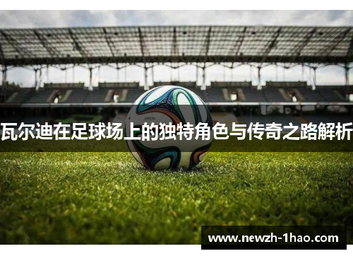 瓦尔迪在足球场上的独特角色与传奇之路解析 瓦尔迪在足球场上的独特角色与传奇之路解析