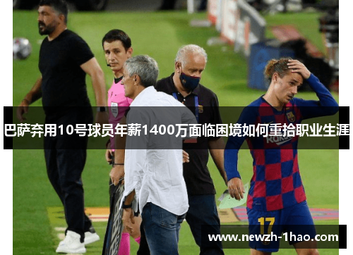 巴萨弃用10号球员年薪1400万面临困境如何重拾职业生涯
