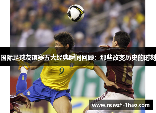 国际足球友谊赛五大经典瞬间回顾：那些改变历史的时刻