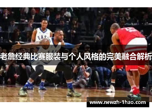 老詹经典比赛服装与个人风格的完美融合解析